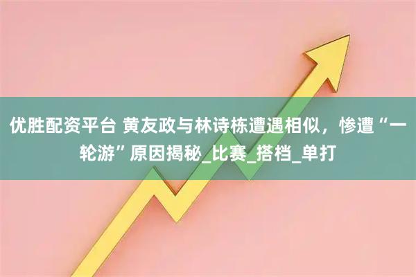 优胜配资平台 黄友政与林诗栋遭遇相似，惨遭“一轮游”原因揭秘_比赛_搭档_单打