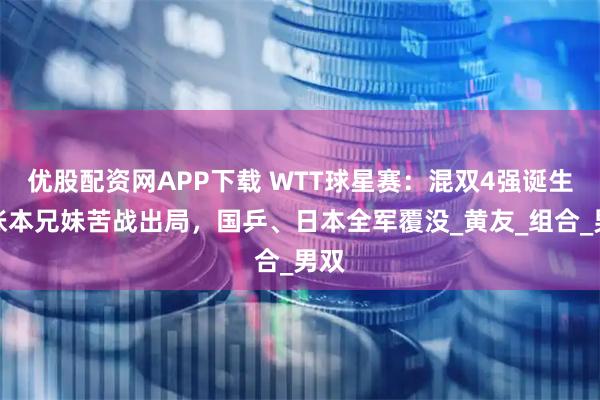 优股配资网APP下载 WTT球星赛：混双4强诞生！张本兄妹苦战出局，国乒、日本全军覆没_黄友_组合_男双