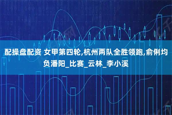 配操盘配资 女甲第四轮,杭州两队全胜领跑,俞俐均负潘阳_比赛_云林_李小溪