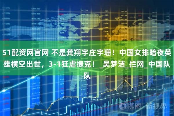 51配资网官网 不是龚翔宇庄宇珊！中国女排暗夜英雄横空出世，3-1狂虐捷克！_吴梦洁_拦网_中国队