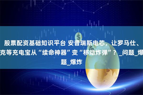 股票配资基础知识平台 安普瑞斯电芯，让罗马仕、安克等充电宝从“续命神器”变“移动炸弹”？_问题_爆炸