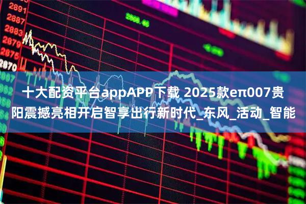 十大配资平台appAPP下载 2025款eπ007贵阳震撼亮相开启智享出行新时代_东风_活动_智能