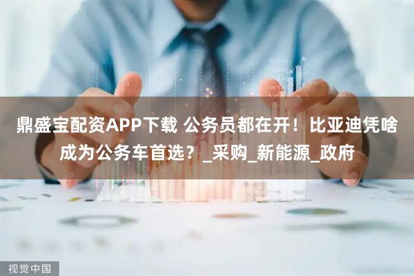 鼎盛宝配资APP下载 公务员都在开！比亚迪凭啥成为公务车首选？_采购_新能源_政府