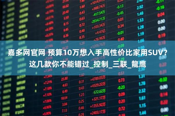 嘉多网官网 预算10万想入手高性价比家用SUV？这几款你不能错过_控制_三联_龍鹰