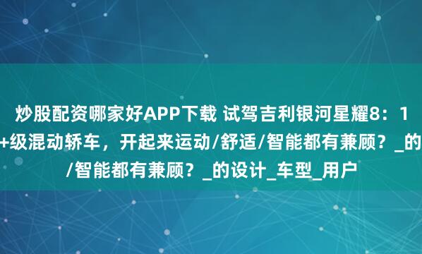 炒股配资哪家好APP下载 试驾吉利银河星耀8：11.58万起步的B+级混动轿车，开起来运动/舒适/智能都有兼顾？_的设计_车型_用户