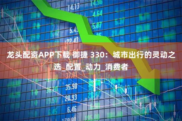 龙头配资APP下载 御捷 330：城市出行的灵动之选_配置_动力_消费者