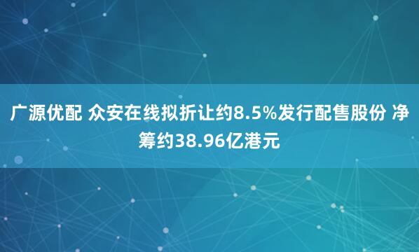 广源优配 众安在线拟折让约8.5%发行配售股份 净筹约38.96亿港元