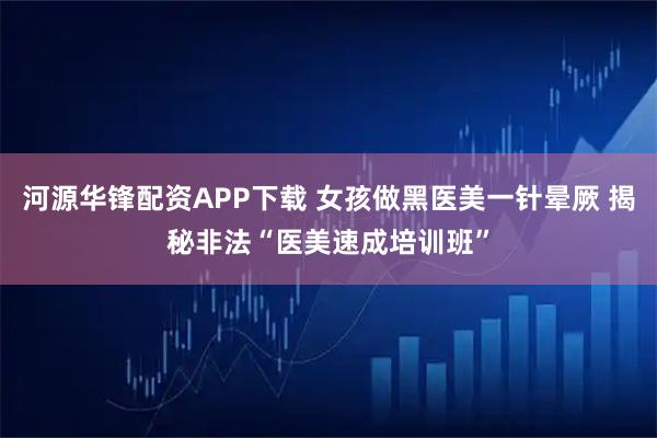 河源华锋配资APP下载 女孩做黑医美一针晕厥 揭秘非法“医美速成培训班”