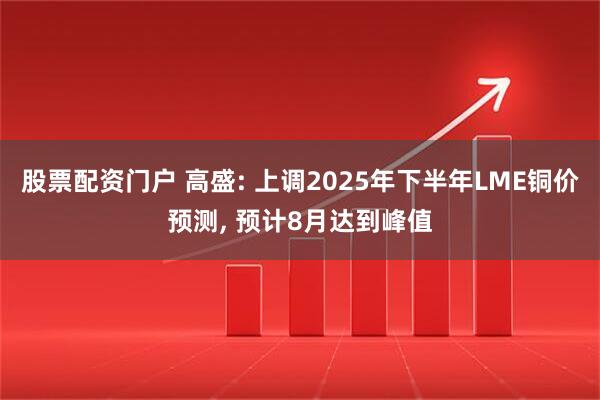 股票配资门户 高盛: 上调2025年下半年LME铜价预测, 预计8月达到峰值