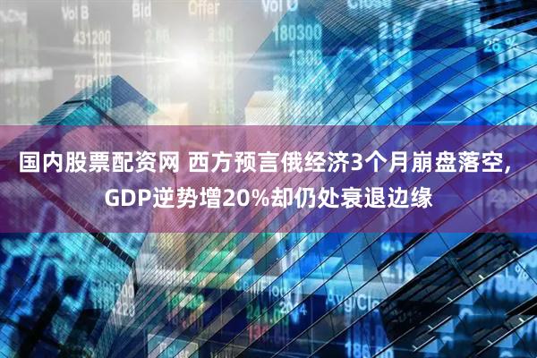 国内股票配资网 西方预言俄经济3个月崩盘落空, GDP逆势增20%却仍处衰退边缘