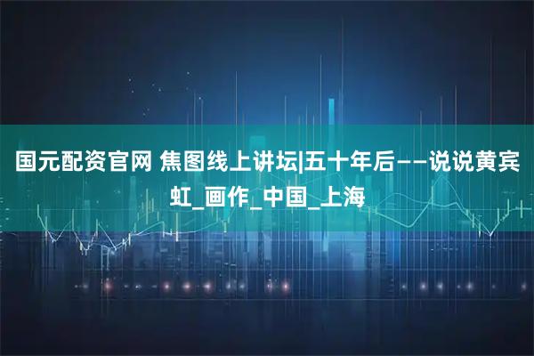 国元配资官网 焦图线上讲坛|五十年后——说说黄宾虹_画作_中国_上海