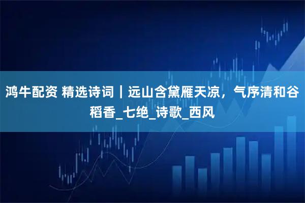 鸿牛配资 精选诗词｜远山含黛雁天凉，气序清和谷稻香_七绝_诗歌_西风