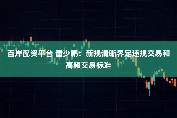百岸配资平台 董少鹏：新规清晰界定违规交易和高频交易标准