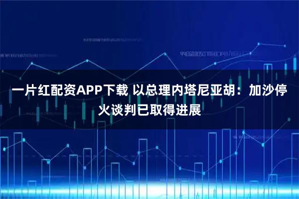 一片红配资APP下载 以总理内塔尼亚胡：加沙停火谈判已取得进展