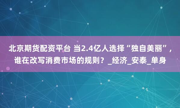 北京期货配资平台 当2.4亿人选择“独自美丽”，谁在改写消费市场的规则？_经济_安泰_单身