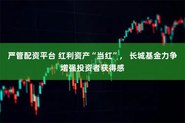 严管配资平台 红利资产“当红”， 长城基金力争增强投资者获得感