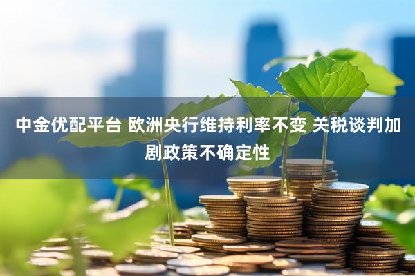 中金优配平台 欧洲央行维持利率不变 关税谈判加剧政策不确定性