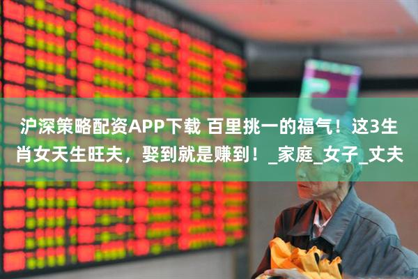 沪深策略配资APP下载 百里挑一的福气！这3生肖女天生旺夫，娶到就是赚到！_家庭_女子_丈夫