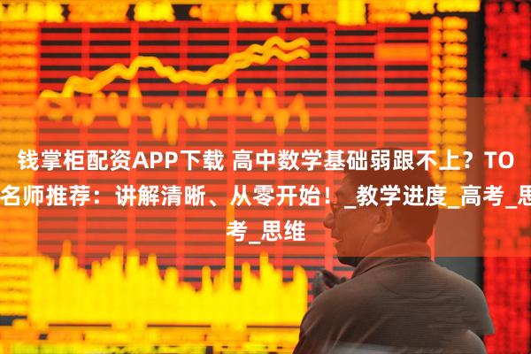 钱掌柜配资APP下载 高中数学基础弱跟不上？TOP5名师推荐：讲解清晰、从零开始！_教学进度_高考_思维