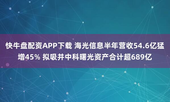 快牛盘配资APP下载 海光信息半年营收54.6亿猛增45% 拟吸并中科曙光资产合计超689亿