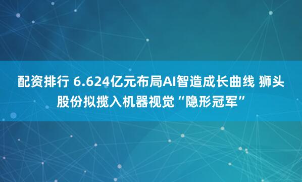 配资排行 6.624亿元布局AI智造成长曲线 狮头股份拟揽入机器视觉“隐形冠军”