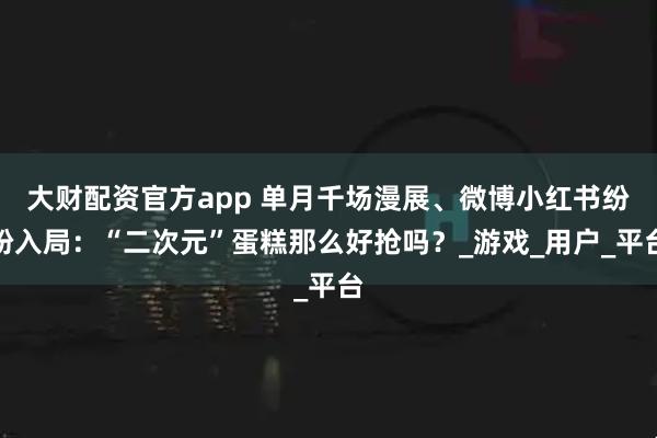 大财配资官方app 单月千场漫展、微博小红书纷纷入局：“二次元”蛋糕那么好抢吗？_游戏_用户_平台