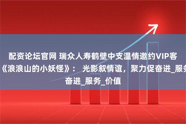 配资论坛官网 瑞众人寿鹤壁中支温情邀约VIP客户共赏《浪浪山的小妖怪》： 光影叙情谊，聚力促奋进_服务_价值