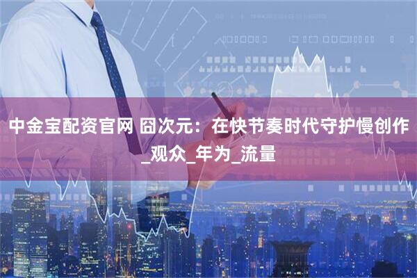 中金宝配资官网 囧次元：在快节奏时代守护慢创作_观众_年为_流量