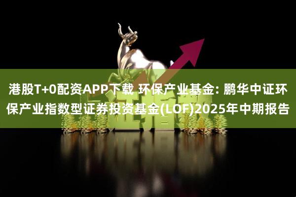 港股T+0配资APP下载 环保产业基金: 鹏华中证环保产业指数型证券投资基金(LOF)2025年中期报告