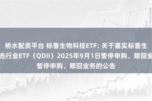 桥水配资平台 标普生物科技ETF: 关于嘉实标普生物科技精选行业ETF（QDII）2025年9月1日暂停申购、赎回业务的公告