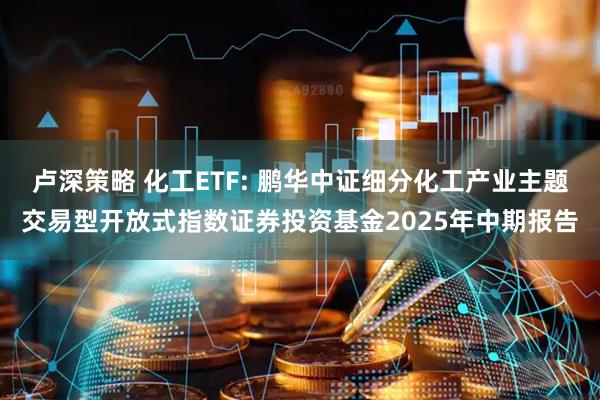 卢深策略 化工ETF: 鹏华中证细分化工产业主题交易型开放式指数证券投资基金2025年中期报告