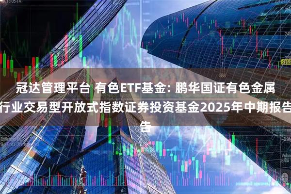 冠达管理平台 有色ETF基金: 鹏华国证有色金属行业交易型开放式指数证券投资基金2025年中期报告