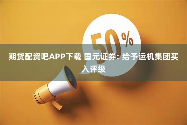 期货配资吧APP下载 国元证券: 给予运机集团买入评级
