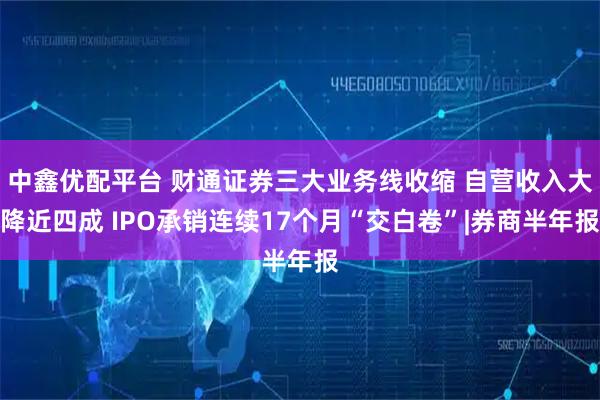 中鑫优配平台 财通证券三大业务线收缩 自营收入大降近四成 IPO承销连续17个月“交白卷”|券商半年报