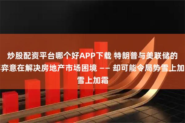炒股配资平台哪个好APP下载 特朗普与美联储的博弈意在解决房地产市场困境 —— 却可能令局势雪上加霜