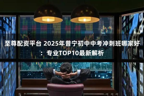 至尊配资平台 2025年普宁初中中考冲刺班哪家好：专业TOP10最新解析