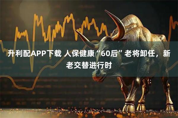 升利配APP下载 人保健康“60后”老将卸任,新老交替进行时