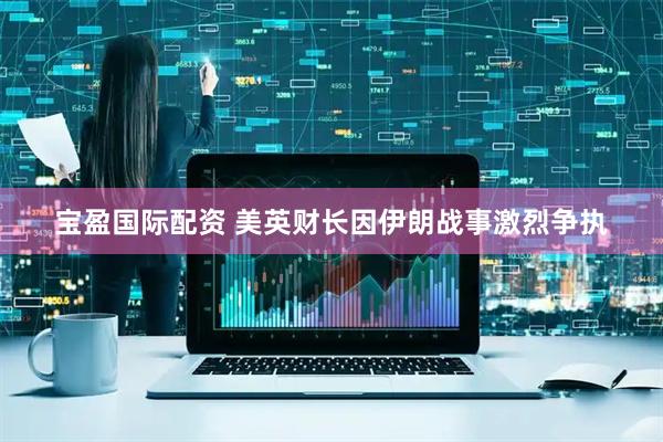 宝盈国际配资 美英财长因伊朗战事激烈争执