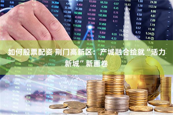 如何股票配资 荆门高新区：产城融合绘就“活力新城”新画卷