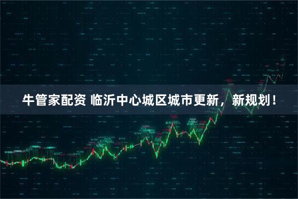 牛管家配资 临沂中心城区城市更新，新规划！