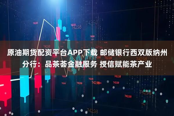 原油期货配资平台APP下载 邮储银行西双版纳州分行：品茶荟金融服务 授信赋能茶产业